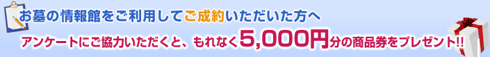 お墓の情報館をご利用してご成約いただいた方へ アンケートにご協力いただくと、もれなく5,000円分の商品券をプレゼント!!